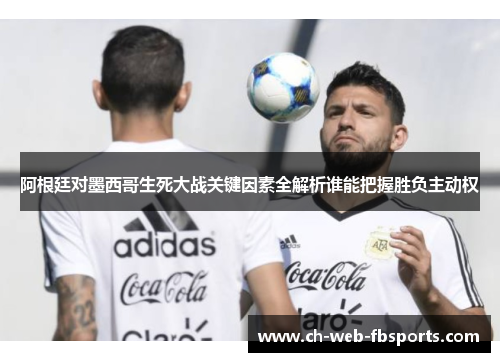 阿根廷对墨西哥生死大战关键因素全解析谁能把握胜负主动权